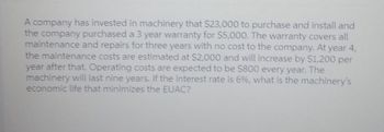 A company has invested in machinery that $23,000 to purchase and install and
the company purchased a 3 year warranty for $5,000. The warranty covers all
maintenance and repairs for three years with no cost to the company. At year 4,
the maintenance costs are estimated at $2,000 and will increase by $1,200 per
year after that. Operating costs are expected to be $800 every year. The
machinery will last nine years. If the interest rate is 6%, what is the machinery's
economic life that minimizes the EUAC?