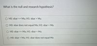 What is the null and research hypothesis?
HO: xbar <=
Mu; H1: xbar > Mu
O HO: xbar does not equal Mu; H1: xbar =
Mu
O HO: xbar >= Mu; H1: xbar < Mu
O HO: xbar = Mu; H1: xbar does not equal Mu
