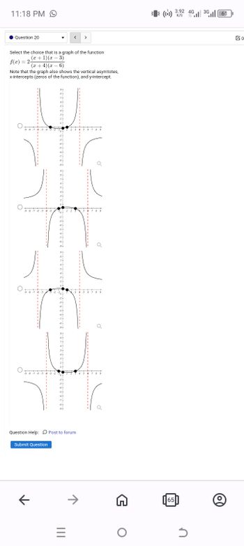 11:18 PM 9
Question 20
་
<
>
Select the choice that is a graph of the function
f(x) = 2-
(x+1)(x-3)
(x+4)(x-6)
Note that the graph also shows the vertical asymtotes,
x-intercepts (zeros of the function), and y-intercept.
+-5---4--8-6-
-9-8-7-6-5--3
-9-8
-"
6
9-
-7
-8
-9
8
б
4
-3
-5
-7
-8
-9
8
6
5
-3
-9-
-7
8-
8
6
4 4 4 4 4 4 4 4
Question Help: Post to forum
Submit Question
←
|||
3 4
5 0
3 4
5
>>
0 7
+
(()) 3.92 4G
K/S
65
3G
61