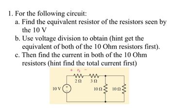 1. For the following circuit:
a. Find the equivalent resistor of the resistors seen by
the 10 V
b. Use voltage division to obtain (hint get the
equivalent of both of the 10 Ohm resistors first).
c. Then find the current in both of the 10 Ohm
resistors (hint find the total current first)
10 V (+
www
202
3 Ω
10 Ω
10 02.