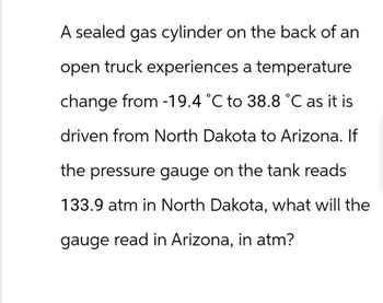 A sealed gas cylinder on the back of an
open truck experiences a temperature
change from -19.4 °C to 38.8 °C as it is
driven from North Dakota to Arizona. If
the pressure gauge on the tank reads
133.9 atm in North Dakota, what will the
gauge read in Arizona, in atm?