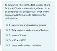 To determine whether the test statistic of one-
factor ANOVA is statistically significant, it can
be compared to a critical value. What are the
two needed information to determine the
critical value?
O A. sample size and number of groups.
O B. Total variation and number of factors.
O C. None of these
O D. MSE and MSX
O E. mean and standard deviation
