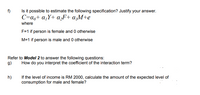 Is it possible to estimate the following specification? Justify your answer.
C=a,+ a,Y+ a‚F+ a;M+e
f)
where
F=1 if person is female and 0 otherwise
M=1 if person is male and 0 otherwise
Refer to Model 2 to answer the following questions:
9)
How do you interpret the coefficient of the interaction term?
h)
If the level of income is RM 2000, calculate the amount of the expected level of
consumption for male and female?
