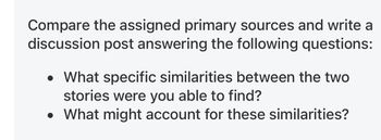 Compare the assigned primary sources and write a
discussion post answering the following questions:
What specific similarities between the two
stories were you able to find?
• What might account for these similarities?
