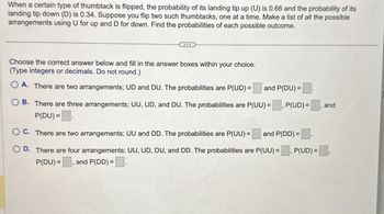 When a certain type of thumbtack is flipped, the probability of its landing tip up (U) is 0.66 and the probability of its
landing tip down (D) is 0.34. Suppose you flip two such thumbtacks, one at a time. Make a list of all the possible
arrangements using U for up and D for down. Find the probabilities of each possible outcome.
Choose the correct answer below and fill in the answer boxes within your choice.
(Type integers or decimals. Do not round.)
A. There are two arrangements; UD and DU. The probabilities are P(UD) = and P(DU)=
B. There are three arrangements; UU, UD, and DU. The probabilities are P(UU) = P(UD) =
P(DU) =
C. There are two arrangements; UU and DD. The probabilities are P(UU)= and P(DD)=
and
D. There are four arrangements; UU, UD, DU, and DD. The probabilities are P(UU) = ☐, P(UD) =,
P(DU), and P(DD) = .