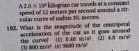 A 2.0 X 103 kilogram car travels at a constant
speed of 12 meters per second around a cir-
cular curve of radius 30. meters.
192. What is the magnitude of the centripetal
acceleration of the car as it goes around
the curve? (1) 0.40 m/s2 (2) 4.8 m/s2
(3) 800 m/s2 (4) 9600 m/s2
