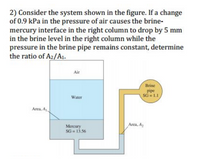 2) Consider the system shown in the figure. If a change
of 0.9 kPa in the pressure of air causes the brine-
mercury interface in the right column to drop by 5 mm
in the brine level in the right column while the
pressure in the brine pipe remains constant, determine
the ratio of A2/A1.
Air
Brine
pipe
SG = L1
Water
Area, A
Arca, A,
Mercury
SG = 13.56
