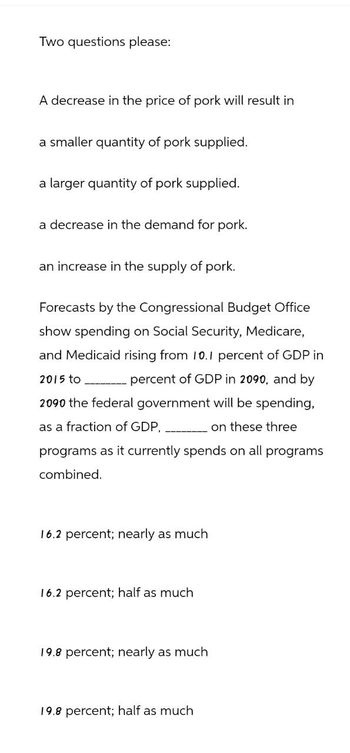 Two questions please:
A decrease in the price of pork will result in
a smaller quantity of pork supplied.
a larger quantity of pork supplied.
a decrease in the demand for pork.
an increase in the supply of pork.
Forecasts by the Congressional Budget Office
show spending on Social Security, Medicare,
and Medicaid rising from 10.1 percent of GDP in
2015 to
percent of GDP in 2090, and by
2090 the federal government will be spending,
as a fraction of GDP,
on these three
programs as it currently spends on all programs
combined.
16.2 percent; nearly as much
16.2 percent; half as much
19.8 percent; nearly as much
19.8 percent; half as much