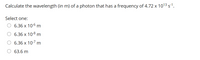 **Problem Statement:**

Calculate the wavelength (in meters) of a photon that has a frequency of \(4.72 \times 10^{13} \, \text{s}^{-1}\).

**Options:**

- \(6.36 \times 10^{-6} \, \text{m}\)
- \(6.36 \times 10^{-8} \, \text{m}\)
- \(6.36 \times 10^{-7} \, \text{m}\)
- \(63.6 \, \text{m}\)

**Explanation:**

To solve this problem, you use the formula for the speed of light, which is \(c = \lambda \nu\), where:
- \(c\) is the speed of light (\(3.00 \times 10^8 \, \text{m/s}\)),
- \(\lambda\) is the wavelength in meters,
- \(\nu\) is the frequency in hertz (\(\text{s}^{-1}\)).

Rearranging the formula to solve for the wavelength \(\lambda\):

\[
\lambda = \frac{c}{\nu}
\]

By substituting the given values, you can calculate the wavelength \(\lambda\).