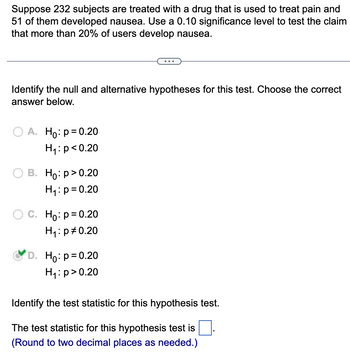 Suppose 232 subjects are treated with a drug that is used to treat pain and
51 of them developed nausea. Use a 0.10 significance level to test the claim
that more than 20% of users develop nausea.
Identify the null and alternative hypotheses for this test. Choose the correct
answer below.
O A. Ho: p=0.20
H₁: p<0.20
B. Ho:p>0.20
H₁: p=0.20
O C. Ho: p=0.20
H₁: p=0.20
D. Ho: p=0.20
H₁: p>0.20
Identify the test statistic for this hypothesis test.
The test statistic for this hypothesis test is
(Round to two decimal places as needed.)