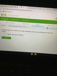 BAssignme X
LA Meet O X
a INL - CalcX
D. IXL - Volu X
Da IXL - Volu X
136 IXL - Volu x
19 Exa
A ixl.com/math/geometry/calculate-density-mass-and-volume
narks
E Maya Paniagua - C.
IXL
Search topics and skills
Learning
Diagnostic
Analytics
Recommendations
Skill plans
A Math
E FL Standards
Geometry
W.9 Calculate density, mass, and volume YKJ
You have prizes to re
A cast-iron pan has a volume of 75 cubic centimeters and a mass of 540 grams. What is its
density?
grams per cubic centimeter
Submit
可
