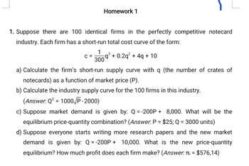 Homework 1
1. Suppose there are 100 identical firms in the perfectly competitive notecard
industry. Each firm has a short-run total cost curve of the form:
1
3
C = 5q³ + 0.2q² + 4q + 10
300
a) Calculate the firm's short-run supply curve with q (the number of crates of
notecards) as a function of market price (P).
b) Calculate the industry supply curve for the 100 firms in this industry.
(Answer. QS = 1000/P-2000)
c) Suppose market demand is given by: Q=-200P+ 8,000. What will be the
equilibrium price-quantity combination? (Answer. P = $25; Q = 3000 units)
d) Suppose everyone starts writing more research papers and the new market
demand is given by: Q =-200P + 10,000. What is the new price-quantity
equilibrium? How much profit does each firm make? (Answer. ₁ = $576,14)