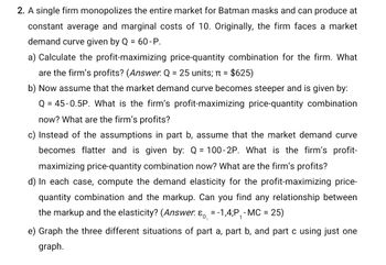 2. A single firm monopolizes the entire market for Batman masks and can produce at
constant average and marginal costs of 10. Originally, the firm faces a market
demand curve given by Q = 60-P.
a) Calculate the profit-maximizing price-quantity combination for the firm. What
are the firm's profits? (Answer. Q = 25 units; π = $625)
b) Now assume that the market demand curve becomes steeper and is given by:
Q = 45-0.5P. What is the firm's profit-maximizing price-quantity combination
now? What are the firm's profits?
c) Instead of the assumptions in part b, assume that the market demand curve
becomes flatter and is given by: Q = 100-2P. What is the firm's profit-
maximizing price-quantity combination now? What are the firm's profits?
d) In each case, compute the demand elasticity for the profit-maximizing price-
quantity combination and the markup. Can you find any relationship between
the markup and the elasticity? (Answer. & = -1,4;P₁ - MC = 25)
e) Graph the three different situations of part a, part b, and part c using just one
graph.