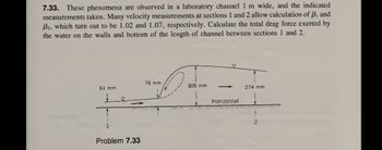 7.33. These phenomena are observed in a laboratory channel 1 m wide, and the indicated
measurements taken. Many velocity measurements at sections 1 and 2 allow calculation of B, and
B2, which turn out to be 1.02 and 1.07, respectively. Calculate the total drag force exerted by
the water on the walls and bottom of the length of channel between sections 1 and 2.
61 mm
F
Problem 7.33
76 mm
305 mm
Horizontal
274 mm