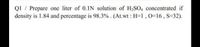 QI / Prepare one liter of 0.1N solution of H,SO, concentrated if
density is 1.84 and percentage is 98.3%. (At.wt : H=1,0=16, S=32).
