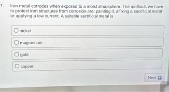 1. Iron metal corrodes when exposed to a moist atmosphere. The methods we have
to protect iron structures from corrosion are: painting it, affixing a sacrificial metal
or applying a low current. A suitable sacrificial metal is
O nickel
O magnesium
O gold
copper
Next