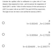 Calculate the capillary effect in millimeters in a glass tube of 5 mm
diameter when immersed (i) water, and (ii) mercury the temperature of
liquid (20C°) and the Value of surface tension of water and mercury at
(20C") in contact with air are 0.0075 N/m and 0.052N/m respectively.
The angle of cont. for water is zero and that for mercury (140C°)
.a
h= 0.00345 , h=-2.3409
.b
h= 0.00964 , h=-2.7320
.C
h=-0.004699 , h=-2.395771
