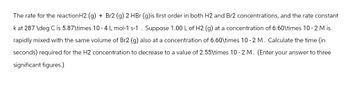 The rate for the reaction H2 (g) + Br2 (g) 2 HBr (g)is first order in both H2 and Br2 concentrations, and the rate constant
k at 287 \deg C is 5.87\times 10-4 L mol-1 s-1. Suppose 1.00 L of H2 (g) at a concentration of 6.60\times 10-2 M is
rapidly mixed with the same volume of Br2 (g) also at a concentration of 6.60\times 10-2 M. Calculate the time (in
seconds) required for the H2 concentration to decrease to a value of 2.55\times 10-2 M. (Enter your answer to three
significant figures.)