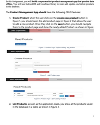 In this Assignment, you will build a supermarket product management app that persists data
offline. You will use IndexedDB and Localbase library to read, add, update, and delete products
in the database.
The Product Management App should have the following CRUD features:
1. Create Product: when the user clicks on the create new product button in
figure 1, you should open the add product page in figure 2 that allows the user
to add a new product. Once they click on the save button, you should navigate
them to the product page and show the newly added Product, as shown in figure
Doha - Supermarket
Add Product
Read Products
Prodat
Figure 1: Product Page - Before adding any product
Doha - Supermarket
Produs
A rodut
Create Product
Ne cer
The best ern the wor
Pce
Figure 2: Add Product page
Doha - Supermarket
A Pr
Read Products
wodc
Deserpon
Pce
Acon
The best N erewo
Figure 3:Product Page - After adding Product
2. List Products: as soon as the application loads, you show all the products saved
in the database in a table, as shown in figure 4.
