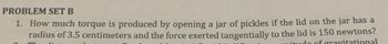 PROBLEM SET B
1. How much torque is produced by opening a jar of pickles if the lid on the jar has a
radius of 3.5 centimeters and the force exerted tangentially to the lid is 150 newtons?
itudo of gravitational