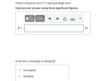 What is the power of a 27.7-cm-focal-length lens?
Express your answer using three significant figures.
?
P =
=
D
Is this lens converging or diverging?
converging
O diverging
