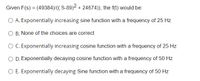 Given F(s) = (49384)/(( S-89)2 + 24674)), the f(t) would be:
O A. Exponentially increasing sine function with a frequency of 25 Hz
O B. None of the choices are correct
O C. Exponentially increasing cosine function with a frequency of 25 Hz
O D. Exponentially decaying cosine function with a frequency of 50 Hz
O E. Exponentially decaying Sine function with a frequency of 50 Hz
