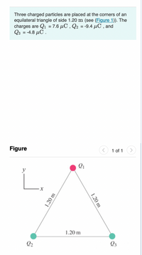 Three charged particles are placed at the corners of an
equilateral triangle of side 1.20 m (see (Figure 1)). The
charges are Q1 = 7.6 µC , Q2 = -9.4 µC , and
Q3 = -4.8 µC .
%3D
Figure
1 of 1
L.
y
1.20 m
Q2
Q3
1.20 m
1.20 m
