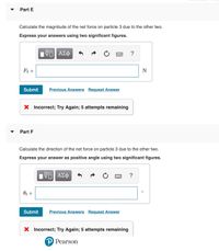 Part E
Calculate the magnitude of the net force on particle 3 due to the other two.
Express your answers using two significant figures.
Nνα ΑΣφ
?
F3 =
N
Submit
Previous Answers Request Answer
X Incorrect; Try Again; 5 attempts remaining
Part F
Calculate the direction of the net force on particle 3 due to the other two.
Express your answer as positive angle using two significant figures.
V ΑΣΦ
?
Oz =
Submit
Previous Answers Request Answer
X Incorrect; Try Again; 5 attempts remaining
P Pearson
