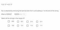 f: {0, 1}4 → {0, 1}³
f(x) is obtained by removing the last two bits from x and adding a 1 to the end of the string.
What is f(0000)?
f(0000) = Ex: 111
Select all the strings in the range of f:
000
001
010
011
100
101
110
111
