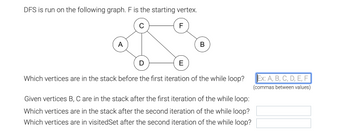 DFS is run on the following graph. F is the starting vertex.
F
A
B
E
Which vertices are in the stack before the first iteration of the while loop?
Given vertices B, C are in the stack after the first iteration of the while loop:
Which vertices are in the stack after the second iteration of the while loop?
Which vertices are in visitedSet after the second iteration of the while loop?
Ex: A, B, C, D, E, F
(commas between values)