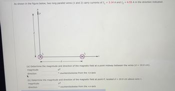 As shown in the figure below, two long parallel wires (1 and 2) carry currents of I₁ = 3.14 A and I₂ = 4.55 A in the direction indicated.
d
(a) Determine the magnitude and direction of the magnetic field at a point midway between the wires (d = 10.0 cm).
magnitude
μT
direction
counterclockwise from the +x-axis.
▸
(b) Determine the magnitude and direction of the magnetic field at point P, located d = 10.0 cm above wire 1.
UT
magnitude
direction
counterclockwise from the +x-axis