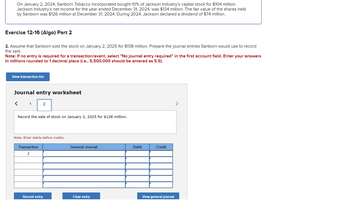 On January 2, 2024, Sanborn Tobacco Incorporated bought 10% of Jackson Industry's capital stock for $104 million.
Jackson Industry's net income for the year ended December 31, 2024, was $134 million. The fair value of the shares held
by Sanborn was $126 million at December 31, 2024. During 2024, Jackson declared a dividend of $74 million.
Exercise 12-16 (Algo) Part 2
2. Assume that Sanborn sold the stock on January 2, 2025 for $138 million. Prepare the journal entries Sanborn would use to record
the sale.
Note: If no entry is required for a transaction/event, select "No journal entry required" in the first account field. Enter your answers
in millions rounded to 1 decimal place (i.e., 5,500,000 should be entered as 5.5).
View transaction list
Journal entry worksheet
<
1
2
Record the sale of stock on January 2, 2025 for $138 million.
Note: Enter debits before credits.
Transaction
2
Record entry
General Journal
Clear entry
Debit
Credit
View general journal
>