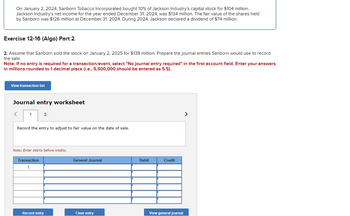 On January 2, 2024, Sanborn Tobacco Incorporated bought 10% of Jackson Industry's capital stock for $104 million.
Jackson Industry's net income for the year ended December 31, 2024, was $134 million. The fair value of the shares held
by Sanborn was $126 million at December 31, 2024. During 2024, Jackson declared a dividend of $74 million.
Exercise 12-16 (Algo) Part 2
2. Assume that Sanborn sold the stock on January 2, 2025 for $138 million. Prepare the journal entries Sanborn would use to record
the sale.
Note: If no entry is required for a transaction/event, select "No journal entry required" in the first account field. Enter your answers
in millions rounded to 1 decimal place (i.e., 5,500,000 should be entered as 5.5).
View transaction list
Journal entry worksheet
<
1
2
Record the entry to adjust to fair value on the date of sale.
Note: Enter debits before credits.
Transaction
1
Record entry
General Journal
Clear entry
Debit
Credit
View general journal
>