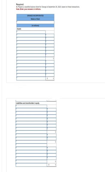 Required:
4. Prepare a classified balance sheet for Orange at September 26, 2020, based on these transactions.
Note: Enter your answers in millions.
Assets
ORANGE INCORPORATED
Balance Sheet
(in millions)
Liabilities and stockholders' equity
$
$
0
0
0
0
0
0