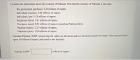 Consider the information about the economy of Pakistan. Note that the currency of Pakistan is the rupee.
The government purchases: 3.20 trillions of rupees.
Individuals consume: 9.00 trillions of rupees.
Individuals save: 5.53 trillions of rupees.
Businesses invest: 1.65 trillions of rupees.
Foreigners spend: 0.56 trillions of rupees to purchase Pakistani firms.
Pakistan imports: 2.27 trillions of rupees.
Pakistan exports: 1.30 trillions of rupees.
Calculate Pakistan's GDP. Assume that the values are all current and no conversions need to be made. Give your answer in
tyrms of trillions of rupees, and round to two decimals.
Pakistan's GDP:
trillions of rupees
