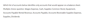 Which list of accounts below identifies only accounts that would appear on a balance sheet.
Multiple choice question. Wages Expense, Cash, Supplies Common Stock, Equipment,
Accounts Payable Rental Revenue, Accounts Payable, Accounts Receivable Supplies Expense,
Supplies, Dividends