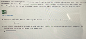 Willey's Grill & Restaurant Corporation wholesales ovens and ranges to restaurants throughout the Southwest. Willey's Grill & Restauran
which had 355,000 shares of common stock outstanding, declared a 2-for-1 stock split. This information has been collected in the
Microsoft Excel Online file. Open the spreadsheet, perform the required analysis, and input your answers in the questions below.
X
Open spreadsheet
a. What will be the number of shares outstanding after the split? Round your answer to nearest whole number.
shares
b. If the common stock had a market price of $570 per share before the stock split, what would be an approximate market price per
share after the split? Round your answer to the nearest dollar.
$