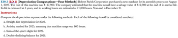 ### E10.5 (LO 1) (Depreciation Computations—Four Methods)

**Scenario:**
Robert Parish Corporation purchased a new machine for its assembly process on August 1, 2025. The cost of this machine was $117,900. The company estimated that the machine would have a salvage value of $12,900 at the end of its service life. Its life is estimated at 5 years, and its working hours are estimated at 21,000 hours. Year-end is December 31.

**Instructions:**

Compute the depreciation expense under the following methods. Each of the following should be considered unrelated.

a. **Straight-line depreciation for 2025.**

b. **Activity method for 2025,** assuming that machine usage was 800 hours.

c. **Sum-of-the-years’-digits for 2026.**

d. **Double-declining-balance for 2026.**