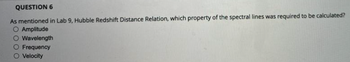 QUESTION 6
As mentioned in Lab 9, Hubble Redshift Distance Relation, which property of the spectral lines was required to be calculated?
O Amplitude
Wavelength
Frequency
Velocity