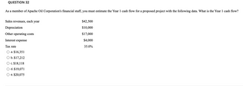 QUESTION 32
As a member of Apache Oil Corporation's financial staff, you must estimate the Year 1 cash flow for a proposed project with the following data. What is the Year 1 cash flow?
Sales revenues, each year
Depreciation
Other operating costs
Interest expense
Tax rate
a. $16,351
O b. $17,212
O c. $18,118
O d. $19,071
e. $20,075
$42,500
$10,000
$17,000
$4,000
35.0%