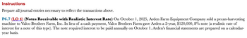 Instructions
Prepare all journal entries necessary to reflect the transactions above.
P6.7 (LO 4) (Notes Receivable with Realistic Interest Rate) On October 1, 2025, Arden Farm Equipment Company sold a pecan-harvesting
machine to Valco Brothers Farm, Inc. In lieu of a cash payment, Valco Brothers Farm gave Arden a 2-year, $120,000, 8% note (a realistic rate of
interest for a note of this type). The note required interest to be paid annually on October 1. Arden's financial statements are prepared on a calendar-
year basis.