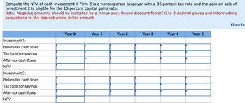 Compute the NPV of each investment if Firm Z is a noncorporate taxpayer with a 35 percent tax rate and the gain on sale of
Investment 2 is eligible for the 15 percent capital gains rate.
Note: Negative amounts should be indicated by a minus sign. Round discount factor(s) to 3 decimal places and intermediate
calculations to the nearest whole dollar amount.
Investment 1:
Before-tax cash flows
Tax (cost) or savings
After-tax cash flows
NPV
Investment 2:
Before-tax cash flows
Tax (cost) or savings
After-tax cash flows
NPV
Year 0
Year 1
Year 2
Year 3
Year 4
Year 5
Show le