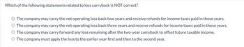 Which of the following statements related to loss carryback is NOT correct?
O The company may carry the net operating loss back two years and receive refunds for income taxes paid in those years.
O The company may carry the net operating loss back three years and receive refunds for income taxes paid in those years.
O The company may carry forward any loss remaining after the two-year carryback to offset future taxable income.
O The company must apply the loss to the earlier year first and then to the second year.