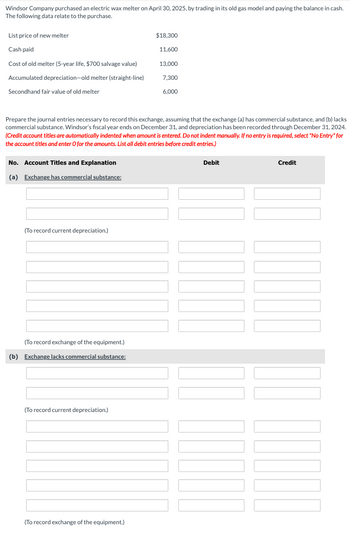 **Windsor Company Electric Wax Melter Purchase and Exchange Recording**

On April 30, 2025, Windsor Company purchased an electric wax melter by trading in its old gas model and paying the remaining balance in cash. Below are the relevant details of the purchase:

- **List price of new melter:** $18,300
- **Cash paid:** $11,600
- **Cost of old melter:** $13,000 (5-year life, $700 salvage value)
- **Accumulated depreciation—old melter (straight-line):** $7,300
- **Secondhand fair value of old melter:** $6,000

**Objective:** Prepare the journal entries necessary to record this exchange, considering both scenarios: (a) the exchange has commercial substance, and (b) the exchange lacks commercial substance. Windsor's fiscal year ends on December 31, with the provided depreciation recorded through December 31, 2024.

**Instructions:** List all debit entries before credit entries. If no entry is needed, select "No Entry" and enter 0 for amounts.

### (a) Exchange has commercial substance:

- **Account Titles and Explanation:**
  - Debit and Credit sections with multiple lines for entries
  - A note for recording current depreciation
  - A separate section to record the exchange of equipment

### (b) Exchange lacks commercial substance:

- **Account Titles and Explanation:**
  - Similar to part (a), providing spaces for entries
  - A note for recording current depreciation
  - Another section to record the exchange of equipment

No diagrams or graphs are included within this text. The focus is on tabulating and analyzing financial journal entries for accounting purposes.