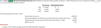 E3.12 (LO 3) Excel (Retained Earnings Statement) Eddie Zambrano Corporation began operations on January 1, 2022. During its first 3 years of operations, Zambran
net income and declared dividends as follows.
The following information relates to 2025.
2022
2023
2024
Net Income Dividends Declared
$ 40,000
125,000
160,000
$-0-
50,000
50,000
Income before income tax
Prior period adjustment: understatement of 2023 depreciation expense (before taxes)
Dividends declared (of this amount, $25,000 will be paid on Jan. 15, 2026)
Effective tax rate
Instructions
a. Prepare a 2025 retained earnings statement for Eddie Zambrano Corporation.
$240,000
25,000
100,000
20%
3
rted