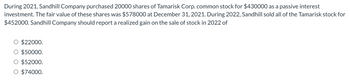 During 2021, Sandhill Company purchased 20000 shares of Tamarisk Corp. common stock for $430000 as a passive interest
investment. The fair value of these shares was $578000 at December 31, 2021. During 2022, Sandhill sold all of the Tamarisk stock for
$452000. Sandhill Company should report a realized gain on the sale of stock in 2022 of
O $22000.
O $50000.
O $52000.
O $74000.