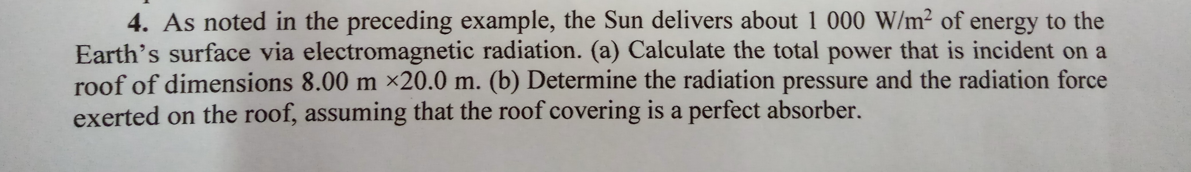 4. As noted in the preceding example, the Sun delivers about 1 000 W/m² of energy to the
Earth's surface via electromagnetic radiation. (a) Calculate the total power that is incident on a
roof of dimensions 8.00 m ×20.0 m. (b) Determine the radiation pressure and the radiation force
exerted on the roof, assuming that the roof covering is a perfect absorber.
