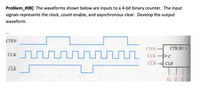 Problem_#08] The waveforms shown below are inputs to a 4-bit binary counter. The input
signals represents the clock, count enable, and asynchronous clear. Develop the output
waveform.
CTEN
CTEN
CTR DIV 16
CLK
CLK
CLR- CLR
CLR
