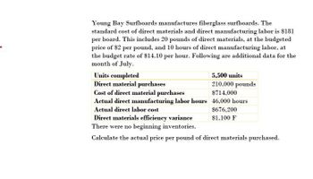 Young Bay Surfboards manufactures fiberglass surfboards. The
standard cost of direct materials and direct manufacturing labor is $181
per board. This includes 20 pounds of direct materials, at the budgeted
price of $2 per pound, and 10 hours of direct manufacturing labor, at
the budget rate of $14.10 per hour. Following are additional data for the
month of July.
Units completed
Direct material purchases
Cost of direct material purchases
Actual direct manufacturing labor hours
Actual direct labor cost
Direct materials efficiency variance
There were no beginning inventories.
5,500 units
210,000 pounds
$714,000
46,000 hours
$676,200
$1,100 F
Calculate the actual price per pound of direct materials purchased.