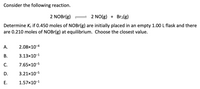 Consider the following reaction.
2 NOBr(g) =
2 NO(g) + Br2(g)
Determine Ke if 0.450 moles of NOBr(g) are initially placed in an empty 1.00 L flask and there
are 0.210 moles of NOBr(g) at equilibrium. Choose the closest value.
А.
2.08×10-4
В.
3.13x10-1
С.
7.65x10-5
D.
3.21x10-5
Е.
1.57x10-1
